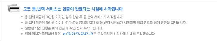 모든 통,번역 서비스는 입금이 완료되는 시점에 시작됩니다 총 결제 대금이 50만원 이하인 경우 완납 후 통,번역 서비스가 시작됩니다. 
총 결제 대금이 50만원 이상인 경우 50% 금액의 결제 후 통,번역 서비스가 시작되며 작업 완료와 함께 잔금을 결제합니다. 
원활한 작업 진행을 위해 입금 후 확인 전화 부탁드립니다.
결제 절차가 불편하신 분은  02-2157-2347~9로 문의주시면 친절하게 안내해 드리겠습니다.
 